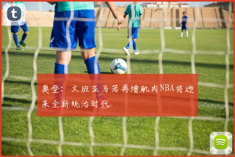 奥登：文班亚马若再增肌肉NBA将迎来全新统治时代