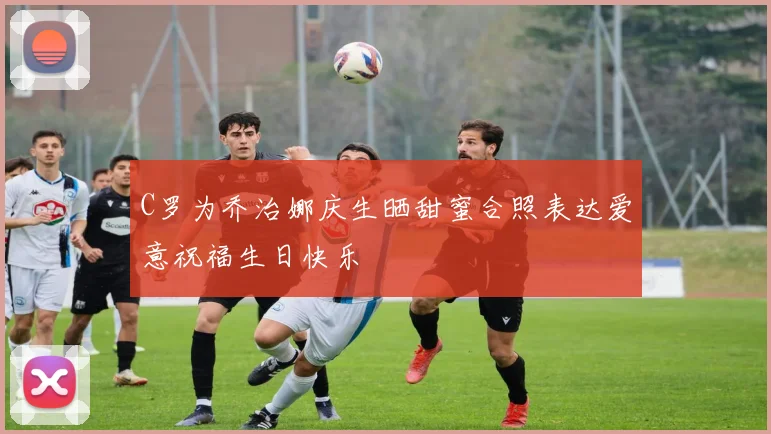 C罗为乔治娜庆生晒甜蜜合照表达爱意祝福生日快乐