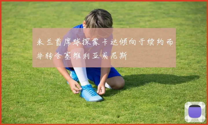 米兰首席球探蒙卡达倾向于续约而非转会塞维利亚或尼斯