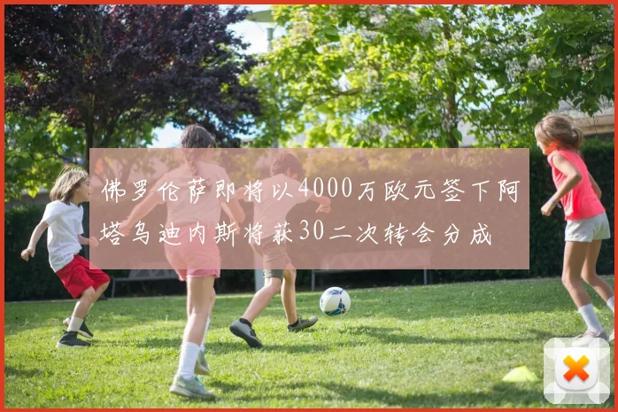 佛罗伦萨即将以4000万欧元签下阿塔乌迪内斯将获30二次转会分成