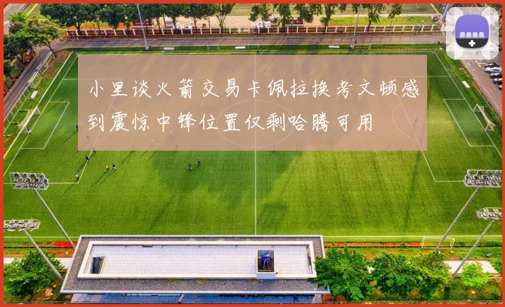 小里谈火箭交易卡佩拉换考文顿感到震惊中锋位置仅剩哈腾可用