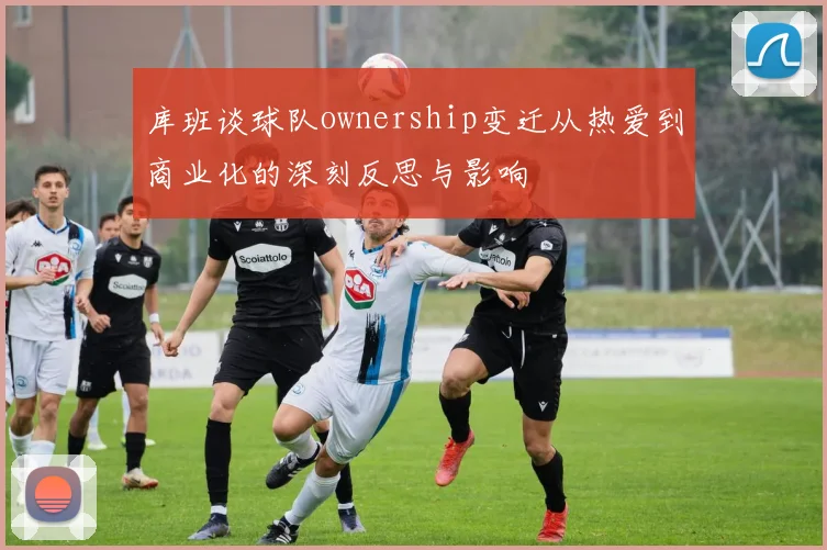 库班谈球队ownership变迁从热爱到商业化的深刻反思与影响