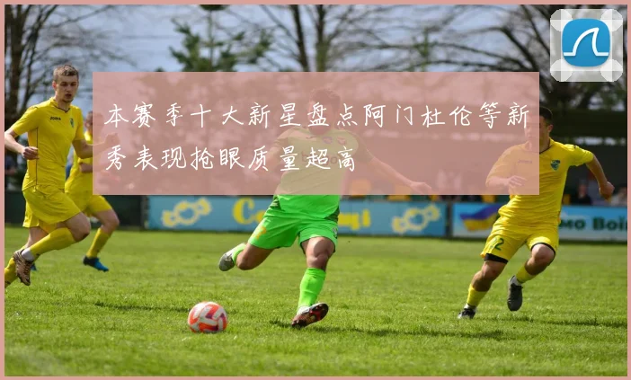 本赛季十大新星盘点阿门杜伦等新秀表现抢眼质量超高
