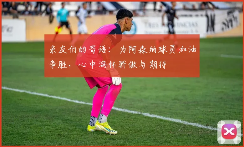 亲友们的寄语：为阿森纳球员加油争胜，心中满怀骄傲与期待