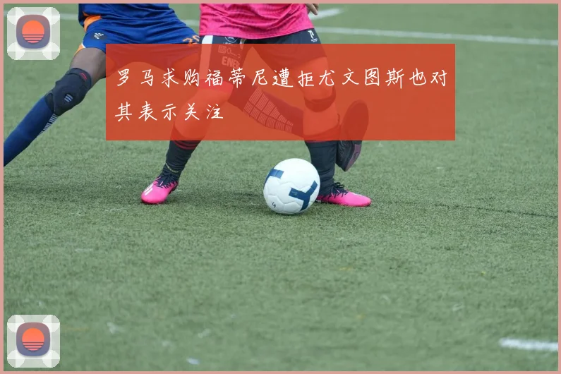 罗马求购福蒂尼遭拒尤文图斯也对其表示关注