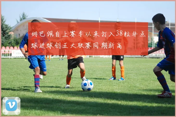 姆巴佩自上赛季以来打入38粒非点球进球创五大联赛同期新高