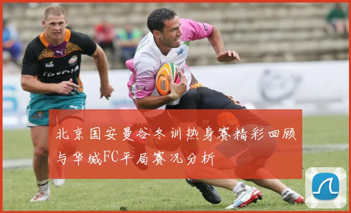 北京国安曼谷冬训热身赛精彩回顾与华城FC平局赛况分析