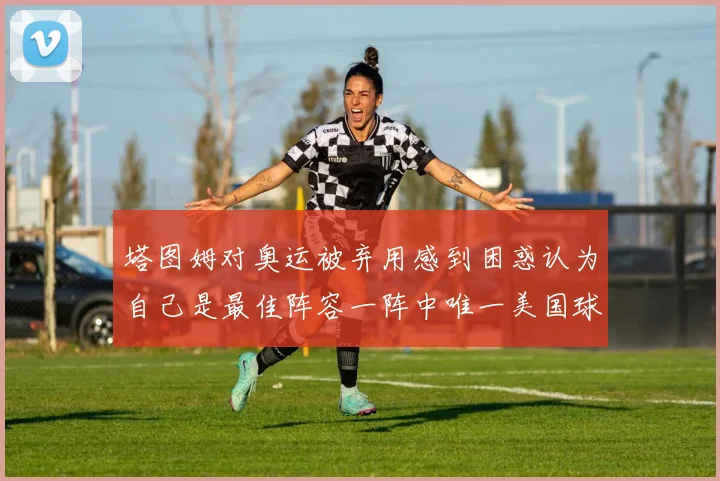 塔图姆对奥运被弃用感到困惑认为自己是最佳阵容一阵中唯一美国球员