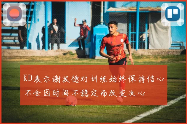 KD表示谢泼德对训练始终保持信心不会因时间不稳定而改变决心