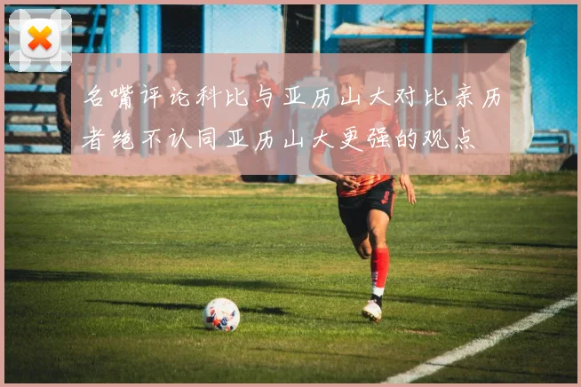 名嘴评论科比与亚历山大对比亲历者绝不认同亚历山大更强的观点