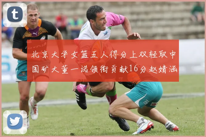 北京大学女篮五人得分上双轻取中国矿大董一诺领衔贡献16分赵婧涵接近双双