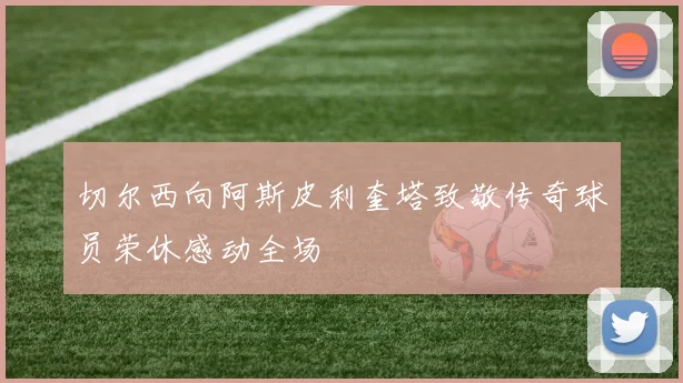 切尔西向阿斯皮利奎塔致敬传奇球员荣休感动全场