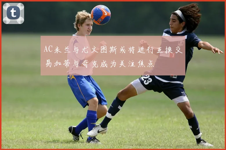 AC米兰与尤文图斯或将进行互换交易加蒂与奇克成为关注焦点