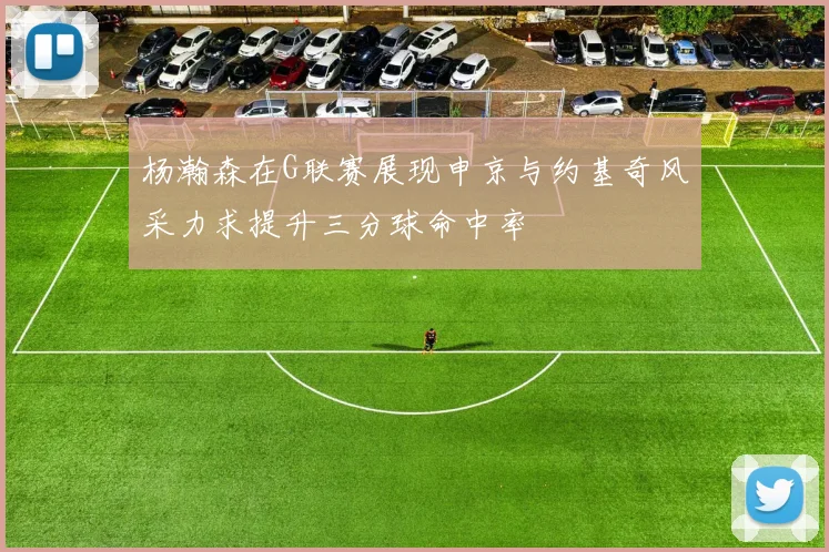 杨瀚森在G联赛展现申京与约基奇风采力求提升三分球命中率