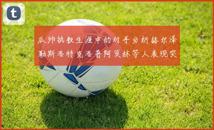 瓜帅执教生涯中的对手分析赫尔泽勒斯洛特克洛普阿莫林等人表现突出