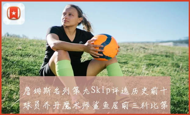 詹姆斯名列第九Skip评选历史前十球员乔丹魔术师鲨鱼居前三科比第七